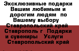 Эксклюзивные подарки Вашим любимым и дорогим людям  по Вашему выбору - Ставропольский край, Ставрополь г. Подарки и сувениры » Услуги   . Ставропольский край